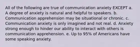 All of the following are true of communication anxiety EXCEPT a. A degree of anxiety is natural and helpful to speakers. b. Communication apprehension may be situational or chronic. c. Communication anxiety is only imagined and not real. d. Anxiety strong enough to hinder our ability to interact with others is communication apprehension. e. Up to 95% of Americans have some speaking anxiety.