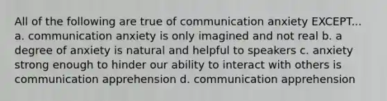 All of the following are true of communication anxiety EXCEPT... a. communication anxiety is only imagined and not real b. a degree of anxiety is natural and helpful to speakers c. anxiety strong enough to hinder our ability to interact with others is communication apprehension d. communication apprehension