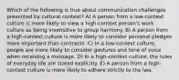 Which of the following is true about communication challenges presented by cultural context? A) A person from a low-context culture is more likely to view a high-context person's work culture as being insensitive to group harmony. B) A person from a high-context culture is more likely to consider personal pledges more important than contracts. C) In a low-context culture, people are more likely to consider gestures and tone of voice when receiving a message. D) In a high-context culture, the rules of everyday life are stated explicitly. E) A person from a high-context culture is more likely to adhere strictly to the law.