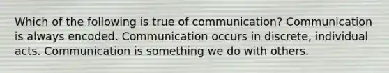 Which of the following is true of communication? Communication is always encoded. Communication occurs in discrete, individual acts. Communication is something we do with others.