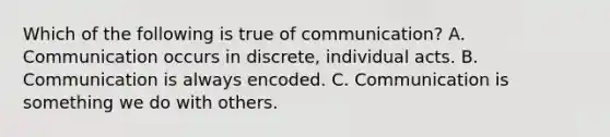 Which of the following is true of communication? A. Communication occurs in discrete, individual acts. B. Communication is always encoded. C. Communication is something we do with others.