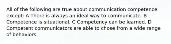 All of the following are true about communication competence except: A There is always an ideal way to communicate. B Competence is situational. C Competency can be learned. D Competent communicators are able to chose from a wide range of behaviors.