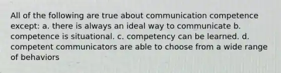 All of the following are true about communication competence except: a. there is always an ideal way to communicate b. competence is situational. c. competency can be learned. d. competent communicators are able to choose from a wide range of behaviors