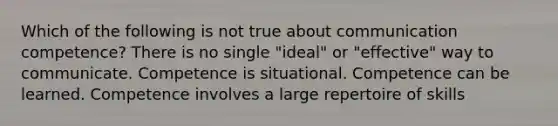 Which of the following is not true about communication competence? There is no single "ideal" or "effective" way to communicate. Competence is situational. Competence can be learned. Competence involves a large repertoire of skills