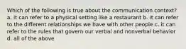 Which of the following is true about the communication context? a. it can refer to a physical setting like a restaurant b. it can refer to the different relationships we have with other people c. it can refer to the rules that govern our verbal and nonverbal behavior d. all of the above