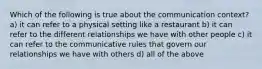 Which of the following is true about the communication context? a) it can refer to a physical setting like a restaurant b) it can refer to the different relationships we have with other people c) it can refer to the communicative rules that govern our relationships we have with others d) all of the above