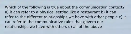 Which of the following is true about the communication context? a) it can refer to a physical setting like a restaurant b) it can refer to the different relationships we have with other people c) it can refer to the communicative rules that govern our relationships we have with others d) all of the above