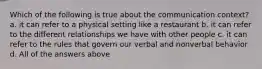 Which of the following is true about the communication context? a. it can refer to a physical setting like a restaurant b. it can refer to the different relationships we have with other people c. it can refer to the rules that govern our verbal and nonverbal behavior d. All of the answers above