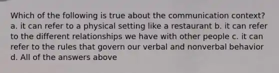 Which of the following is true about the communication context? a. it can refer to a physical setting like a restaurant b. it can refer to the different relationships we have with other people c. it can refer to the rules that govern our verbal and nonverbal behavior d. All of the answers above