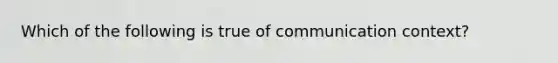 Which of the following is true of communication context?