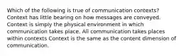 Which of the following is true of communication contexts? Context has little bearing on how messages are conveyed. Context is simply the physical environment in which communication takes place. All communication takes places within contexts Context is the same as the content dimension of communication.