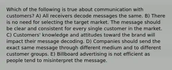 Which of the following is true about communication with customers? A) All receivers decode messages the same. B) There is no need for selecting the target market. The message should be clear and consistent for every single customer in the market. C) Customers' knowledge and attitudes toward the brand will impact their message decoding. D) Companies should send the exact same message through different medium and to different customer groups. E) Billboard advertising is not efficient as people tend to misinterpret the message.