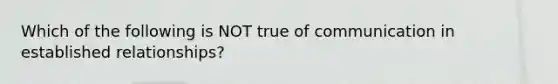 Which of the following is NOT true of communication in established relationships?