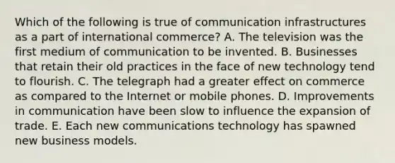 Which of the following is true of communication infrastructures as a part of international commerce? A. The television was the first medium of communication to be invented. B. Businesses that retain their old practices in the face of new technology tend to flourish. C. The telegraph had a greater effect on commerce as compared to the Internet or mobile phones. D. Improvements in communication have been slow to influence the expansion of trade. E. Each new communications technology has spawned new business models.