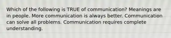 Which of the following is TRUE of communication? Meanings are in people. More communication is always better. Communication can solve all problems. Communication requires complete understanding.