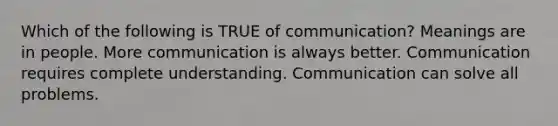 Which of the following is TRUE of communication? Meanings are in people. More communication is always better. Communication requires complete understanding. Communication can solve all problems.