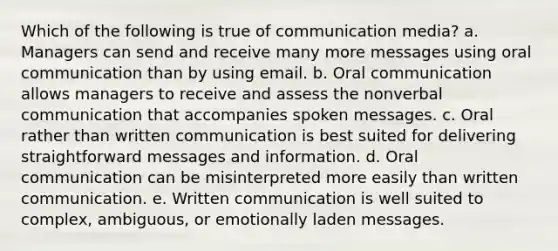 Which of the following is true of communication media? a. Managers can send and receive many more messages using oral communication than by using email. b. Oral communication allows managers to receive and assess the nonverbal communication that accompanies spoken messages. c. Oral rather than written communication is best suited for delivering straightforward messages and information. d. Oral communication can be misinterpreted more easily than written communication. e. Written communication is well suited to complex, ambiguous, or emotionally laden messages.