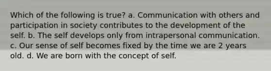 Which of the following is true? a. Communication with others and participation in society contributes to the development of the self. b. The self develops only from intrapersonal communication. c. Our sense of self becomes fixed by the time we are 2 years old. d. We are born with the concept of self.