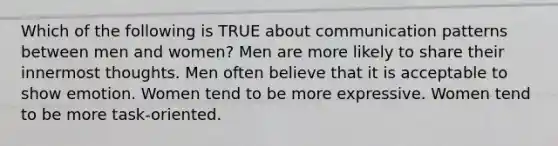 Which of the following is TRUE about communication patterns between men and women? Men are more likely to share their innermost thoughts. Men often believe that it is acceptable to show emotion. Women tend to be more expressive. Women tend to be more task-oriented.