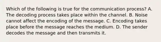 Which of the following is true for the communication process? A. The decoding process takes place within the channel. B. Noise cannot affect the encoding of the message. C. Encoding takes place before the message reaches the medium. D. The sender decodes the message and then transmits it.