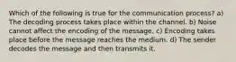 Which of the following is true for the communication process? a) The decoding process takes place within the channel. b) Noise cannot affect the encoding of the message. c) Encoding takes place before the message reaches the medium. d) The sender decodes the message and then transmits it.