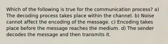 Which of the following is true for the communication process? a) The decoding process takes place within the channel. b) Noise cannot affect the encoding of the message. c) Encoding takes place before the message reaches the medium. d) The sender decodes the message and then transmits it.