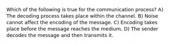 Which of the following is true for the communication process? A) The decoding process takes place within the channel. B) Noise cannot affect the encoding of the message. C) Encoding takes place before the message reaches the medium. D) The sender decodes the message and then transmits it.