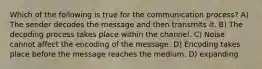 Which of the following is true for the communication process? A) The sender decodes the message and then transmits it. B) The decoding process takes place within the channel. C) Noise cannot affect the encoding of the message. D) Encoding takes place before the message reaches the medium. D) expanding