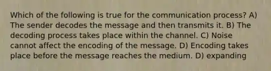 Which of the following is true for the communication process? A) The sender decodes the message and then transmits it. B) The decoding process takes place within the channel. C) Noise cannot affect the encoding of the message. D) Encoding takes place before the message reaches the medium. D) expanding