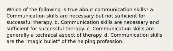 Which of the following is true about communication skills? a. Communication skills are necessary but not sufficient for successful therapy. b. Communication skills are necessary and sufficient for successful therapy. c. Communication skills are generally a technical aspect of therapy. d. Communication skills are the "magic bullet" of the helping profession.