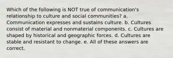 Which of the following is NOT true of communication's relationship to culture and social communities? a. Communication expresses and sustains culture. b. Cultures consist of material and nonmaterial components. c. Cultures are shaped by historical and geographic forces. d. Cultures are stable and resistant to change. e. All of these answers are correct.