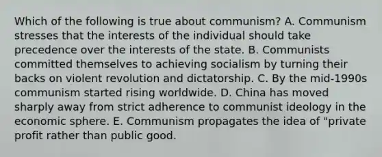 Which of the following is true about communism? A. Communism stresses that the interests of the individual should take precedence over the interests of the state. B. Communists committed themselves to achieving socialism by turning their backs on violent revolution and dictatorship. C. By the mid-1990s communism started rising worldwide. D. China has moved sharply away from strict adherence to communist ideology in the economic sphere. E. Communism propagates the idea of "private profit rather than public good.