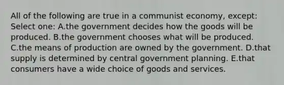 All of the following are true in a communist economy, except: Select one: A.the government decides how the goods will be produced. B.the government chooses what will be produced. C.the means of production are owned by the government. D.that supply is determined by central government planning. E.that consumers have a wide choice of goods and services.