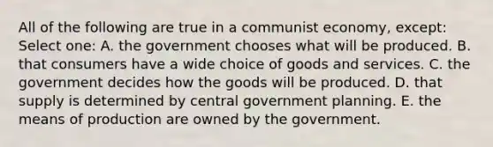 All of the following are true in a communist economy, except: Select one: A. the government chooses what will be produced. B. that consumers have a wide choice of goods and services. C. the government decides how the goods will be produced. D. that supply is determined by central government planning. E. the means of production are owned by the government.