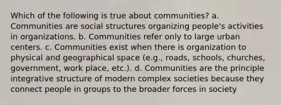 Which of the following is true about communities? a. Communities are social structures organizing people's activities in organizations. b. Communities refer only to large urban centers. c. Communities exist when there is organization to physical and geographical space (e.g., roads, schools, churches, government, work place, etc.). d. Communities are the principle integrative structure of modern complex societies because they connect people in groups to the broader forces in society