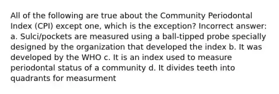 All of the following are true about the Community Periodontal Index (CPI) except one, which is the exception? Incorrect answer: a. Sulci/pockets are measured using a ball-tipped probe specially designed by the organization that developed the index b. It was developed by the WHO c. It is an index used to measure periodontal status of a community d. It divides teeth into quadrants for measurment