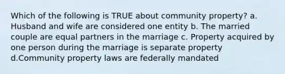 Which of the following is TRUE about community property? a. Husband and wife are considered one entity b. The married couple are equal partners in the marriage c. Property acquired by one person during the marriage is separate property d.Community property laws are federally mandated