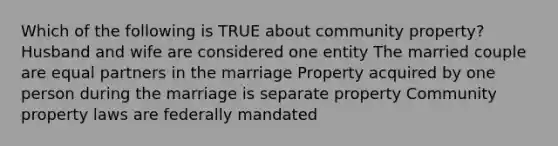 Which of the following is TRUE about community property? Husband and wife are considered one entity The married couple are equal partners in the marriage Property acquired by one person during the marriage is separate property Community property laws are federally mandated