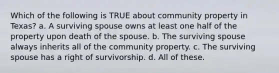 Which of the following is TRUE about community property in Texas? a. A surviving spouse owns at least one half of the property upon death of the spouse. b. The surviving spouse always inherits all of the community property. c. The surviving spouse has a right of survivorship. d. All of these.