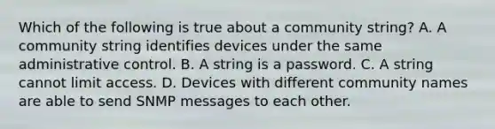 Which of the following is true about a community string? A. A community string identifies devices under the same administrative control. B. A string is a password. C. A string cannot limit access. D. Devices with different community names are able to send SNMP messages to each other.