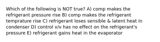 Which of the following is NOT true? A) comp makes the refrigerant pressure rise B) comp makes the refrigerant temprature rise C) refrigerant loses sensible & latent heat in condenser D) control v/v has no effect on the refrigerant's pressure E) refrigerant gains heat in the evaporator