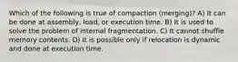 Which of the following is true of compaction (merging)? A) It can be done at assembly, load, or execution time. B) It is used to solve the problem of internal fragmentation. C) It cannot shuffle memory contents. D) It is possible only if relocation is dynamic and done at execution time.