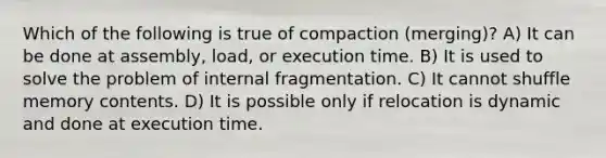 Which of the following is true of compaction (merging)? A) It can be done at assembly, load, or execution time. B) It is used to solve the problem of internal fragmentation. C) It cannot shuffle memory contents. D) It is possible only if relocation is dynamic and done at execution time.