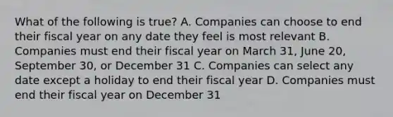 What of the following is true? A. Companies can choose to end their fiscal year on any date they feel is most relevant B. Companies must end their fiscal year on March 31, June 20, September 30, or December 31 C. Companies can select any date except a holiday to end their fiscal year D. Companies must end their fiscal year on December 31