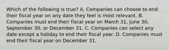 Which of the following is true? A. Companies can choose to end their fiscal year on any date they feel is most relevant. B. Companies must end their fiscal year on March 31, June 30, September 30, or December 31. C. Companies can select any date except a holiday to end their fiscal year. D. Companies must end their fiscal year on December 31.