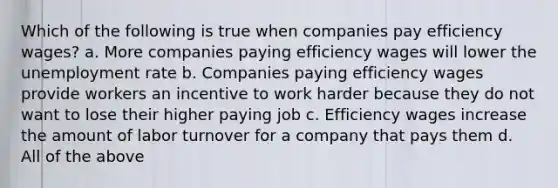 Which of the following is true when companies pay efficiency wages? a. More companies paying efficiency wages will lower the unemployment rate b. Companies paying efficiency wages provide workers an incentive to work harder because they do not want to lose their higher paying job c. Efficiency wages increase the amount of labor turnover for a company that pays them d. All of the above