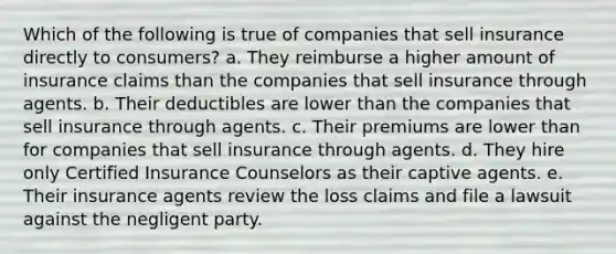 Which of the following is true of companies that sell insurance directly to consumers? a. They reimburse a higher amount of insurance claims than the companies that sell insurance through agents. b. Their deductibles are lower than the companies that sell insurance through agents. c. Their premiums are lower than for companies that sell insurance through agents. d. They hire only Certified Insurance Counselors as their captive agents. e. Their insurance agents review the loss claims and file a lawsuit against the negligent party.