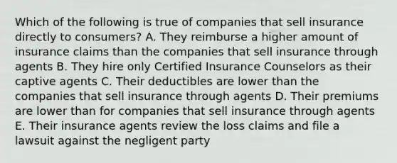 Which of the following is true of companies that sell insurance directly to consumers? A. They reimburse a higher amount of insurance claims than the companies that sell insurance through agents B. They hire only Certified Insurance Counselors as their captive agents C. Their deductibles are lower than the companies that sell insurance through agents D. Their premiums are lower than for companies that sell insurance through agents E. Their insurance agents review the loss claims and file a lawsuit against the negligent party