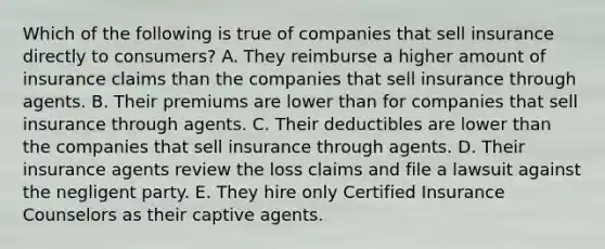 Which of the following is true of companies that sell insurance directly to consumers? A. They reimburse a higher amount of insurance claims than the companies that sell insurance through agents. B. Their premiums are lower than for companies that sell insurance through agents. C. Their deductibles are lower than the companies that sell insurance through agents. D. Their insurance agents review the loss claims and file a lawsuit against the negligent party. E. They hire only Certified Insurance Counselors as their captive agents.