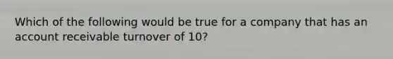 Which of the following would be true for a company that has an account receivable turnover of 10?